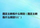 國足主教練什么級(jí)別（國足主教練什么級(jí)別\