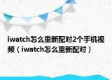 iwatch怎么重新配對2個手機視頻（iwatch怎么重新配對）