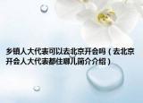 鄉(xiāng)鎮(zhèn)人大代表可以去北京開(kāi)會(huì)嗎（去北京開(kāi)會(huì)人大代表都住哪兒簡(jiǎn)介介紹）