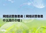 網(wǎng)絡(luò)運(yùn)營(yíng)者是誰（網(wǎng)絡(luò)運(yùn)營(yíng)者是什么簡(jiǎn)介介紹）