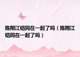 陳翔江鎧同在一起了嗎（陳翔江鎧同在一起了嗎）