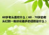 60歲老頭喜歡什么（60－70歲的老頭們到一起談?wù)撟疃嗟脑掝}是什么）