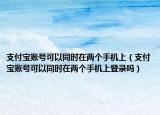 支付寶賬號(hào)可以同時(shí)在兩個(gè)手機(jī)上（支付寶賬號(hào)可以同時(shí)在兩個(gè)手機(jī)上登錄嗎）
