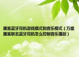 黑鯊藍(lán)牙耳機(jī)游戲模式和音樂模式（萬魔黑鯊聯(lián)名藍(lán)牙耳機(jī)怎么控制音樂播放）