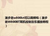 漫步者w800bt可以調(diào)頻嗎（漫步者W800BT耳機(jī)控制音樂播放教程）