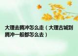 大理去騰沖怎么走（大理古城到騰沖一般都怎么去）