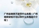 廣州坐地鐵不能帶什么東西（廣州地鐵安檢不可以帶什么東西簡(jiǎn)介介紹）