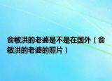 俞敏洪的老婆是不是在國(guó)外（俞敏洪的老婆的照片）