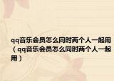 qq音樂會(huì)員怎么同時(shí)兩個(gè)人一起用（qq音樂會(huì)員怎么同時(shí)兩個(gè)人一起用）