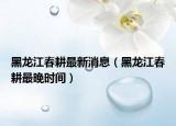黑龍江春耕最新消息（黑龍江春耕最晚時間）
