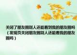 關閉了朋友圈別人還能看到我的朋友圈嗎（發(fā)現(xiàn)頁關閉朋友圈別人還能看我的朋友圈嗎）