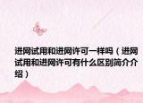 進網(wǎng)試用和進網(wǎng)許可一樣嗎（進網(wǎng)試用和進網(wǎng)許可有什么區(qū)別簡介介紹）