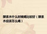 酵素水什么時候喝比較好（酵素水應(yīng)該怎么喝）