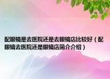 配眼鏡是去醫(yī)院還是去眼鏡店比較好（配眼鏡去醫(yī)院還是眼鏡店簡介介紹）