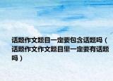 話題作文題目一定要包含話題嗎（話題作文作文題目里一定要有話題嗎）