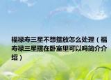 福祿壽三星不想擺放怎么處理（福壽祿三星擺在臥室里可以嗎簡(jiǎn)介介紹）