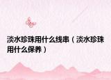 淡水珍珠用什么線(xiàn)串（淡水珍珠用什么保養(yǎng)）