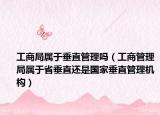 工商局屬于垂直管理嗎（工商管理局屬于省垂直還是國家垂直管理機構）