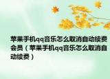 蘋果手機qq音樂怎么取消自動續(xù)費會員（蘋果手機qq音樂怎么取消自動續(xù)費）