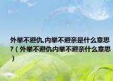 外舉不避仇,內(nèi)舉不避親是什么意思?（外舉不避仇內(nèi)舉不避親什么意思）