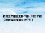 和田玉羊脂白玉的作用（和田羊脂玉的功效與作用簡(jiǎn)介介紹）