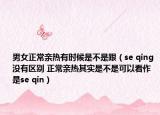男女正常親熱有時候是不是跟（se qing 沒有區(qū)別 正常親熱其實是不是可以看作是se qin）