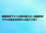 韓國(guó)時(shí)間下午六點(diǎn)是中國(guó)幾點(diǎn)（韓國(guó)時(shí)間下午6點(diǎn)是北京時(shí)間幾點(diǎn)簡(jiǎn)介介紹）