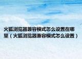 火狐瀏覽器兼容模式怎么設置在哪里（火狐瀏覽器兼容模式怎么設置）