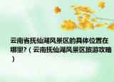 云南省撫仙湖風(fēng)景區(qū)的具體位置在哪里?（云南撫仙湖風(fēng)景區(qū)旅游攻略）