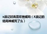 x戰(zhàn)記封真喜歡神威嗎（X戰(zhàn)記的結(jié)局神威死了么）