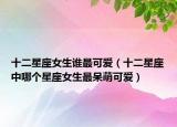 十二星座女生誰(shuí)最可愛(ài)（十二星座中哪個(gè)星座女生最呆萌可愛(ài)）