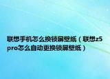 聯(lián)想手機(jī)怎么換鎖屏壁紙（聯(lián)想z5pro怎么自動(dòng)更換鎖屏壁紙）