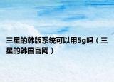 三星的韓版系統(tǒng)可以用5g嗎（三星的韓國(guó)官網(wǎng)）