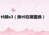 t6換s3（換t6在哪里換）