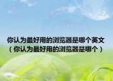 你認(rèn)為最好用的瀏覽器是哪個(gè)英文（你認(rèn)為最好用的瀏覽器是哪個(gè)）