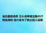 當(dāng)日最新消息 王心凌申請注冊45個(gè)姓名商標(biāo) 估計(jì)是為了防止別人盜用