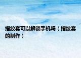 指紋套可以解鎖手機(jī)嗎（指紋套的制作）