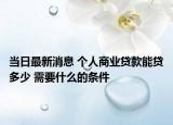 當(dāng)日最新消息 個(gè)人商業(yè)貸款能貸多少 需要什么的條件