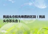 挑戰(zhàn)頭巾和先鋒盾的區(qū)別（挑戰(zhàn)頭巾怎么合）