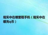 現(xiàn)實(shí)中在哪里租手機(jī)（現(xiàn)實(shí)中在哪充q幣）