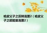 哈皮父子之反轉(zhuǎn)泡蛋2（哈皮父子之超能量泡蛋2）