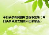今日頭條新聞圖片加載不出來（今日頭條點(diǎn)進(jìn)去加載不出來東西）