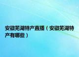 安徽蕪湖特產(chǎn)直播（安徽蕪湖特產(chǎn)有哪些）