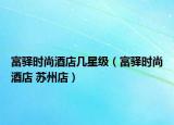 富驛時(shí)尚酒店幾星級(jí)（富驛時(shí)尚酒店 蘇州店）
