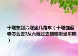 十堰東到六堰坐幾路車（十堰伽藍(lán)寺怎么去?從六堰過去到哪里坐車呢）