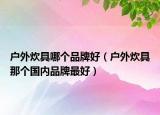 戶外炊具哪個(gè)品牌好（戶外炊具那個(gè)國內(nèi)品牌最好）