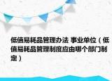 低值易耗品管理辦法 事業(yè)單位（低值易耗品管理制度應由哪個部門制定）