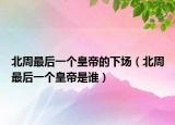 北周最后一個皇帝的下場（北周最后一個皇帝是誰）