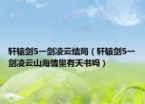 軒轅劍5一劍凌云結(jié)局（軒轅劍5一劍凌云山海情里有天書(shū)嗎）
