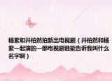 楊紫和井柏然拍新出電視?。ň厝缓蜅钭弦黄鹧莸囊徊侩娨晞≌l能告訴我叫什么名字啊）